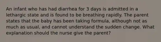 An infant who has had diarrhea for 3 days is admitted in a lethargic state and is found to be breathing rapidly. The parent states that the baby has been taking formula, although not as much as usual, and cannot understand the sudden change. What explanation should the nurse give the parent?