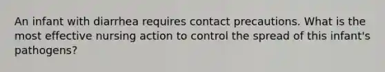 An infant with diarrhea requires contact precautions. What is the most effective nursing action to control the spread of this infant's pathogens?