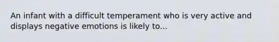 An infant with a difficult temperament who is very active and displays negative emotions is likely to...