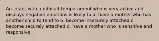 An infant with a difficult temperament who is very active and displays negative emotions is likely to a. have a mother who has another child to tend to b. become insecurely attached c. become securely attached d. have a mother who is sensitive and responsive