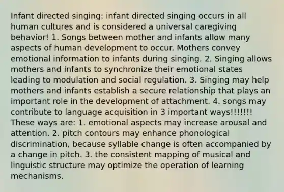 Infant directed singing: infant directed singing occurs in all human cultures and is considered a universal caregiving behavior! 1. Songs between mother and infants allow many aspects of human development to occur. Mothers convey emotional information to infants during singing. 2. Singing allows mothers and infants to synchronize their emotional states leading to modulation and social regulation. 3. Singing may help mothers and infants establish a secure relationship that plays an important role in the development of attachment. 4. songs may contribute to language acquisition in 3 important ways!!!!!!! These ways are: 1. emotional aspects may increase arousal and attention. 2. pitch contours may enhance phonological discrimination, because syllable change is often accompanied by a change in pitch. 3. the consistent mapping of musical and linguistic structure may optimize the operation of learning mechanisms.