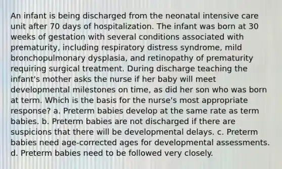 An infant is being discharged from the neonatal intensive care unit after 70 days of hospitalization. The infant was born at 30 weeks of gestation with several conditions associated with prematurity, including respiratory distress syndrome, mild bronchopulmonary dysplasia, and retinopathy of prematurity requiring surgical treatment. During discharge teaching the infant's mother asks the nurse if her baby will meet developmental milestones on time, as did her son who was born at term. Which is the basis for the nurse's most appropriate response? a. Preterm babies develop at the same rate as term babies. b. Preterm babies are not discharged if there are suspicions that there will be developmental delays. c. Preterm babies need age-corrected ages for developmental assessments. d. Preterm babies need to be followed very closely.