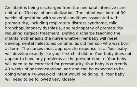 An infant is being discharged from the neonatal intensive care unit after 70 days of hospitalization. The infant was born at 30 weeks of gestation with several conditions associated with prematurity, including respiratory distress syndrome, mild bronchopulmonary dysplasia, and retinopathy of prematurity requiring surgical treatment. During discharge teaching the infants mother asks the nurse whether her baby will meet developmental milestones on time, as did her son who was born at term. The nurses most appropriate response is: a. Your baby will develop exactly like your first child did. b. Your baby does not appear to have any problems at the present time. c. Your baby will need to be corrected for prematurity. Your baby is currently 40 weeks of postconceptional age and can be expected to be doing what a 40-week-old infant would be doing. d. Your baby will need to be followed very closely.