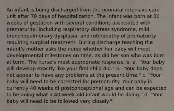 An infant is being discharged from the neonatal intensive care unit after 70 days of hospitalization. The infant was born at 30 weeks of gestation with several conditions associated with prematurity, including respiratory distress syndrome, mild bronchopulmonary dysplasia, and retinopathy of prematurity requiring surgical treatment. During discharge teaching the infant's mother asks the nurse whether her baby will meet developmental milestones on time, as did her son who was born at term. The nurse's most appropriate response is: a. "Your baby will develop exactly like your first child did." b. "Your baby does not appear to have any problems at the present time." c. "Your baby will need to be corrected for prematurity. Your baby is currently 40 weeks of postconceptional age and can be expected to be doing what a 40-week-old infant would be doing." d. "Your baby will need to be followed very closely."