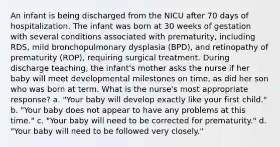 An infant is being discharged from the NICU after 70 days of hospitalization. The infant was born at 30 weeks of gestation with several conditions associated with prematurity, including RDS, mild bronchopulmonary dysplasia (BPD), and retinopathy of prematurity (ROP), requiring surgical treatment. During discharge teaching, the infant's mother asks the nurse if her baby will meet developmental milestones on time, as did her son who was born at term. What is the nurse's most appropriate response? a. "Your baby will develop exactly like your first child." b. "Your baby does not appear to have any problems at this time." c. "Your baby will need to be corrected for prematurity." d. "Your baby will need to be followed very closely."