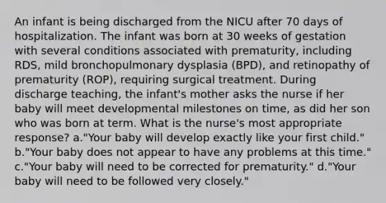 An infant is being discharged from the NICU after 70 days of hospitalization. The infant was born at 30 weeks of gestation with several conditions associated with prematurity, including RDS, mild bronchopulmonary dysplasia (BPD), and retinopathy of prematurity (ROP), requiring surgical treatment. During discharge teaching, the infant's mother asks the nurse if her baby will meet developmental milestones on time, as did her son who was born at term. What is the nurse's most appropriate response? a."Your baby will develop exactly like your first child." b."Your baby does not appear to have any problems at this time." c."Your baby will need to be corrected for prematurity." d."Your baby will need to be followed very closely."