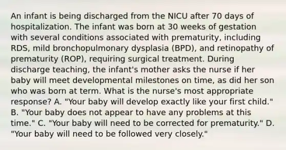 An infant is being discharged from the NICU after 70 days of hospitalization. The infant was born at 30 weeks of gestation with several conditions associated with prematurity, including RDS, mild bronchopulmonary dysplasia (BPD), and retinopathy of prematurity (ROP), requiring surgical treatment. During discharge teaching, the infant's mother asks the nurse if her baby will meet developmental milestones on time, as did her son who was born at term. What is the nurse's most appropriate response? A. "Your baby will develop exactly like your first child." B. "Your baby does not appear to have any problems at this time." C. "Your baby will need to be corrected for prematurity." D. "Your baby will need to be followed very closely."