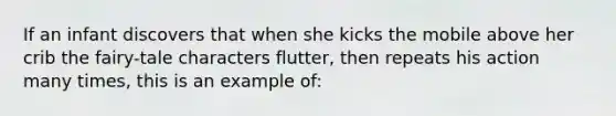 If an infant discovers that when she kicks the mobile above her crib the fairy-tale characters flutter, then repeats his action many times, this is an example of: