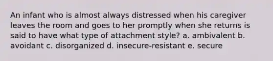 An infant who is almost always distressed when his caregiver leaves the room and goes to her promptly when she returns is said to have what type of attachment style? a. ambivalent b. avoidant c. disorganized d. insecure-resistant e. secure