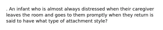 . An infant who is almost always distressed when their caregiver leaves the room and goes to them promptly when they return is said to have what type of attachment style?