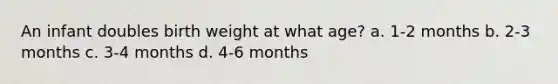 An infant doubles birth weight at what age? a. 1-2 months b. 2-3 months c. 3-4 months d. 4-6 months