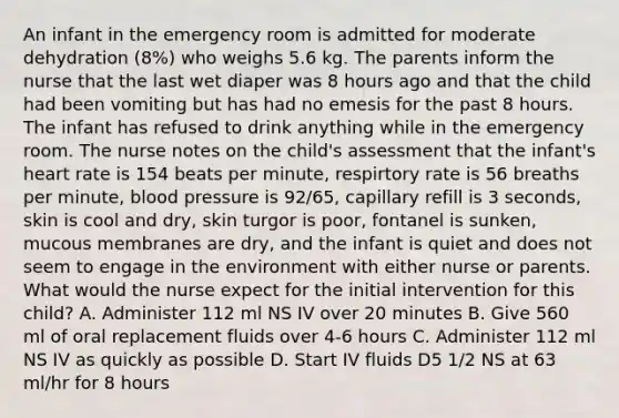 An infant in the emergency room is admitted for moderate dehydration (8%) who weighs 5.6 kg. The parents inform the nurse that the last wet diaper was 8 hours ago and that the child had been vomiting but has had no emesis for the past 8 hours. The infant has refused to drink anything while in the emergency room. The nurse notes on the child's assessment that the infant's heart rate is 154 beats per minute, respirtory rate is 56 breaths per minute, blood pressure is 92/65, capillary refill is 3 seconds, skin is cool and dry, skin turgor is poor, fontanel is sunken, mucous membranes are dry, and the infant is quiet and does not seem to engage in the environment with either nurse or parents. What would the nurse expect for the initial intervention for this child? A. Administer 112 ml NS IV over 20 minutes B. Give 560 ml of oral replacement fluids over 4-6 hours C. Administer 112 ml NS IV as quickly as possible D. Start IV fluids D5 1/2 NS at 63 ml/hr for 8 hours