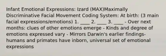 Infant Emotional Expressions: Izard (MAX)Maximally Discriminative Facial Movement Coding System: At birth: (3 main facial expressions/emotions) 1. ____ 2. ____ 3. ____ - Over next months: clues of other emotions emerge - Kinds and degree of emotions expressed vary - Mirrors Darwin's earlier findings-humans and primates have inborn, universal set of emotional expressions