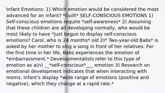 Infant Emotions: 1) Which emotion would be considered the most advanced for an infant? *Guilt* SELF-CONSCIOUS EMOTIONS 1) Self-conscious emotions require *self-awareness* 2) Assuming that these children are all developing normally, who would be most likely to have *just begun to display self-conscious emotions? Carol, who is 24 months* old 2)* Two-year-old Babs* is asked by her mother to sing a song in front of her relatives. For the first time in her life, Babs experiences the emotion of *embarrassment.* Developmentalists refer to this type of emotion as a(n) __*self-conscious*___ emotion 3) Research on emotional development indicates that when interacting with moms, infant's display *wide range of emotions (positive and negative), which they change at a rapid rate.*