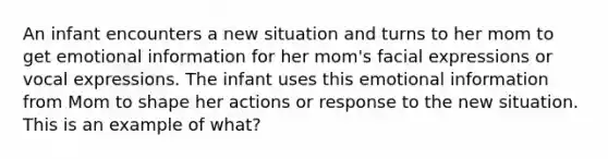 An infant encounters a new situation and turns to her mom to get emotional information for her mom's facial expressions or vocal expressions. The infant uses this emotional information from Mom to shape her actions or response to the new situation. This is an example of what?