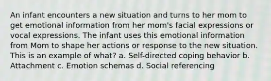 An infant encounters a new situation and turns to her mom to get emotional information from her mom's facial expressions or vocal expressions. The infant uses this emotional information from Mom to shape her actions or response to the new situation. This is an example of what? a. Self-directed coping behavior b. Attachment c. Emotion schemas d. Social referencing