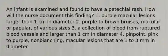 An infant is examined and found to have a petechial rash. How will the nurse document this finding? 1. purple macular lesions larger than 1 cm in diameter 2. purple to brown bruises, macular or papular, of various sizes 3. a collection of blood from ruptured <a href='https://www.questionai.com/knowledge/kZJ3mNKN7P-blood-vessels' class='anchor-knowledge'>blood vessels</a> and larger than 1 cm in diameter 4. pinpoint, pink to purple, nonblanching, macular lesions that are 1 to 3 mm in diameter