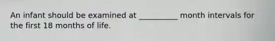An infant should be examined at __________ month intervals for the first 18 months of life.