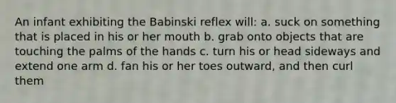 An infant exhibiting the Babinski reflex will: a. suck on something that is placed in his or her mouth b. grab onto objects that are touching the palms of the hands c. turn his or head sideways and extend one arm d. fan his or her toes outward, and then curl them