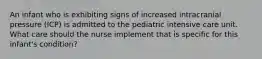 An infant who is exhibiting signs of increased intracranial pressure (ICP) is admitted to the pediatric intensive care unit. What care should the nurse implement that is specific for this infant's condition?