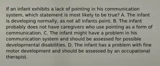 If an infant exhibits a lack of pointing in his communication system, which statement is most likely to be true? A. The infant is developing normally, as not all infants point. B. The infant probably does not have caregivers who use pointing as a form of communication. C. The infant might have a problem in his communication system and should be assessed for possible developmental disabilities. D. The infant has a problem with fine motor development and should be assessed by an occupational therapist.