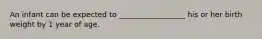 An infant can be expected to __________________ his or her birth weight by 1 year of age.