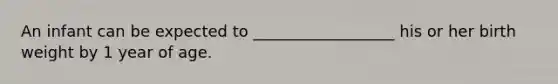 An infant can be expected to __________________ his or her birth weight by 1 year of age.