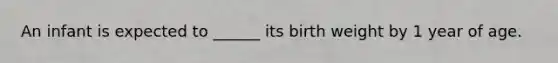 An infant is expected to ______ its birth weight by 1 year of age.