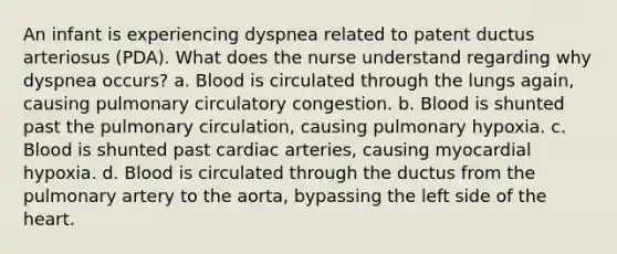 An infant is experiencing dyspnea related to patent ductus arteriosus (PDA). What does the nurse understand regarding why dyspnea occurs? a. Blood is circulated through the lungs again, causing pulmonary circulatory congestion. b. Blood is shunted past the pulmonary circulation, causing pulmonary hypoxia. c. Blood is shunted past cardiac arteries, causing myocardial hypoxia. d. Blood is circulated through the ductus from the pulmonary artery to the aorta, bypassing the left side of <a href='https://www.questionai.com/knowledge/kya8ocqc6o-the-heart' class='anchor-knowledge'>the heart</a>.