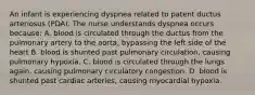 An infant is experiencing dyspnea related to patent ductus arteriosus (PDA). The nurse understands dyspnea occurs because: A. blood is circulated through the ductus from the pulmonary artery to the aorta, bypassing the left side of the heart B. blood is shunted past pulmonary circulation, causing pulmonary hypoxia. C. blood is circulated through the lungs again, causing pulmonary circulatory congestion. D. blood is shunted past cardiac arteries, causing myocardial hypoxia.