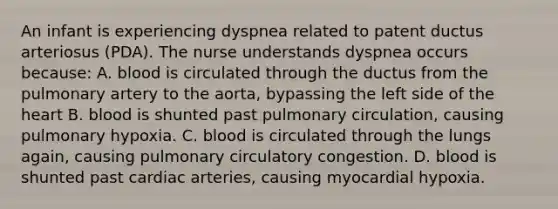 An infant is experiencing dyspnea related to patent ductus arteriosus (PDA). The nurse understands dyspnea occurs because: A. blood is circulated through the ductus from the pulmonary artery to the aorta, bypassing the left side of the heart B. blood is shunted past pulmonary circulation, causing pulmonary hypoxia. C. blood is circulated through the lungs again, causing pulmonary circulatory congestion. D. blood is shunted past cardiac arteries, causing myocardial hypoxia.