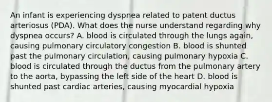 An infant is experiencing dyspnea related to patent ductus arteriosus (PDA). What does the nurse understand regarding why dyspnea occurs? A. blood is circulated through the lungs again, causing pulmonary circulatory congestion B. blood is shunted past the pulmonary circulation, causing pulmonary hypoxia C. blood is circulated through the ductus from the pulmonary artery to the aorta, bypassing the left side of the heart D. blood is shunted past cardiac arteries, causing myocardial hypoxia