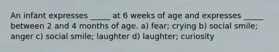 An infant expresses _____ at 6 weeks of age and expresses _____ between 2 and 4 months of age. a) fear; crying b) social smile; anger c) social smile; laughter d) laughter; curiosity