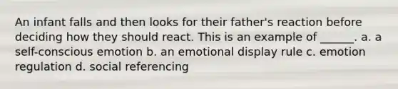 An infant falls and then looks for their father's reaction before deciding how they should react. This is an example of ______. a. a self-conscious emotion b. an emotional display rule c. emotion regulation d. social referencing