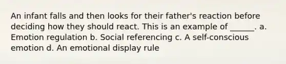 An infant falls and then looks for their father's reaction before deciding how they should react. This is an example of ______. a. Emotion regulation b. Social referencing c. A self-conscious emotion d. An emotional display rule