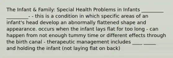 The Infant & Family: Special Health Problems in Infants _________ _________- - this is a condition in which specific areas of an infant's head develop an abnormally flattened shape and appearance. occurs when the infant lays flat for too long - can happen from not enough tummy time or different effects through the birth canal - therapeutic management includes ____ _____ and holding the infant (not laying flat on back)