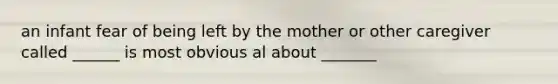 an infant fear of being left by the mother or other caregiver called ______ is most obvious al about _______