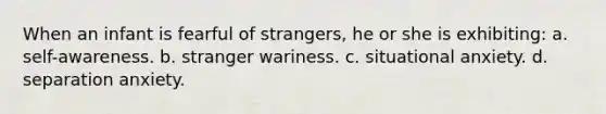 When an infant is fearful of strangers, he or she is exhibiting: a. self-awareness. b. stranger wariness. c. situational anxiety. d. separation anxiety.