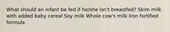 What should an infant be fed if he/she isn't breastfed? Skim milk with added baby cereal Soy milk Whole cow's milk Iron fortified formula