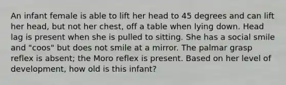 An infant female is able to lift her head to 45 degrees and can lift her head, but not her chest, off a table when lying down. Head lag is present when she is pulled to sitting. She has a social smile and "coos" but does not smile at a mirror. The palmar grasp reflex is absent; the Moro reflex is present. Based on her level of development, how old is this infant?