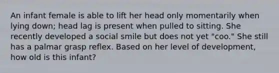 An infant female is able to lift her head only momentarily when lying down; head lag is present when pulled to sitting. She recently developed a social smile but does not yet "coo." She still has a palmar grasp reflex. Based on her level of development, how old is this infant?