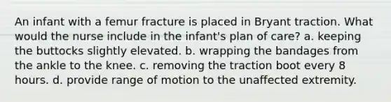 An infant with a femur fracture is placed in Bryant traction. What would the nurse include in the infant's plan of care? a. keeping the buttocks slightly elevated. b. wrapping the bandages from the ankle to the knee. c. removing the traction boot every 8 hours. d. provide range of motion to the unaffected extremity.