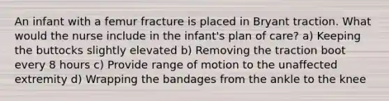 An infant with a femur fracture is placed in Bryant traction. What would the nurse include in the infant's plan of care? a) Keeping the buttocks slightly elevated b) Removing the traction boot every 8 hours c) Provide range of motion to the unaffected extremity d) Wrapping the bandages from the ankle to the knee