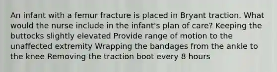 An infant with a femur fracture is placed in Bryant traction. What would the nurse include in the infant's plan of care? Keeping the buttocks slightly elevated Provide range of motion to the unaffected extremity Wrapping the bandages from the ankle to the knee Removing the traction boot every 8 hours