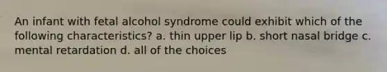 An infant with fetal alcohol syndrome could exhibit which of the following characteristics? a. thin upper lip b. short nasal bridge c. mental retardation d. all of the choices