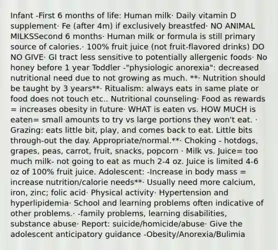 Infant -First 6 months of life: Human milk​· Daily vitamin D supplement​· Fe (after 4m) if exclusively breastfed​· NO ANIMAL MILKS​Second 6 months​· Human milk or formula is still primary source of calories​.· 100% fruit juice (not fruit-flavored drinks)​ DO NO GIVE· GI tract less sensitive to potentially allergenic foods​· No honey before 1 year Toddler -"physiologic anorexia": decreased nutritional need due to not growing as much. **​· Nutrition should be taught by 3 years**· Ritualism: always eats in same plate or food does not touch etc.. Nutritional counseling​· Food as rewards = increases obesity in future​· WHAT is eaten vs. HOW MUCH is eaten= small amounts to try vs large portions they won't eat. ​· Grazing: eats little bit, play, and comes back to eat. Little bits through-out the day. Appropriate/normal.​**· Choking - hotdogs, grapes, peas, carrot, fruit, snacks, popcorn ​· Milk vs. Juice= too much milk- not going to eat as much 2-4 oz. Juice is limited 4-6 oz of 100% fruit juice. Adolescent: -Increase in body mass = increase nutrition/calorie needs​**· Usually need more calcium, iron, zinc; folic acid​· Physical activity​· Hypertension and hyperlipidemia​· School and learning problems often indicative of other problems​.· -family problems, learning disabilities, substance abuse​· Report: suicide/homicide/abuse​· Give the adolescent anticipatory guidance -Obesity/Anorexia/Bulimia