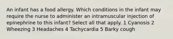 An infant has a food allergy. Which conditions in the infant may require the nurse to administer an intramuscular injection of epinephrine to this infant? Select all that apply. 1 Cyanosis 2 Wheezing 3 Headaches 4 Tachycardia 5 Barky cough