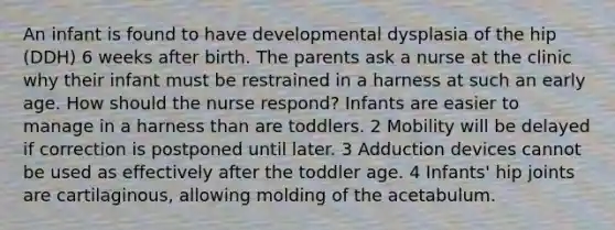 An infant is found to have developmental dysplasia of the hip (DDH) 6 weeks after birth. The parents ask a nurse at the clinic why their infant must be restrained in a harness at such an early age. How should the nurse respond? Infants are easier to manage in a harness than are toddlers. 2 Mobility will be delayed if correction is postponed until later. 3 Adduction devices cannot be used as effectively after the toddler age. 4 Infants' hip joints are cartilaginous, allowing molding of the acetabulum.