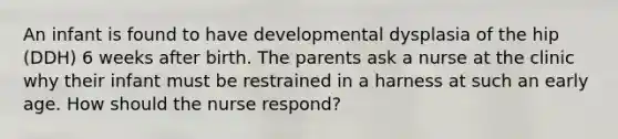 An infant is found to have developmental dysplasia of the hip (DDH) 6 weeks after birth. The parents ask a nurse at the clinic why their infant must be restrained in a harness at such an early age. How should the nurse respond?