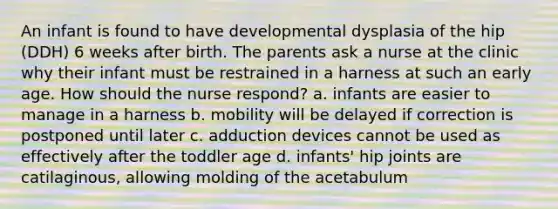 An infant is found to have developmental dysplasia of the hip (DDH) 6 weeks after birth. The parents ask a nurse at the clinic why their infant must be restrained in a harness at such an early age. How should the nurse respond? a. infants are easier to manage in a harness b. mobility will be delayed if correction is postponed until later c. adduction devices cannot be used as effectively after the toddler age d. infants' hip joints are catilaginous, allowing molding of the acetabulum